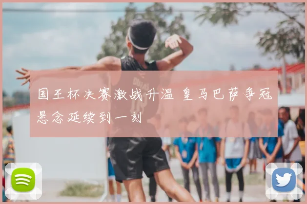 国王杯决赛激战升温 皇马巴萨争冠悬念延续到一刻