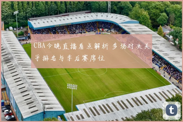 CBA今晚直播看点解析 多场对决关乎排名与季后赛席位