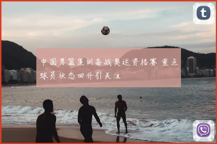 中国男篮集训备战奥运资格赛 重点球员状态回升引关注