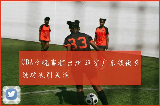 CBA今晚赛程出炉 辽宁广东领衔多场对决引关注