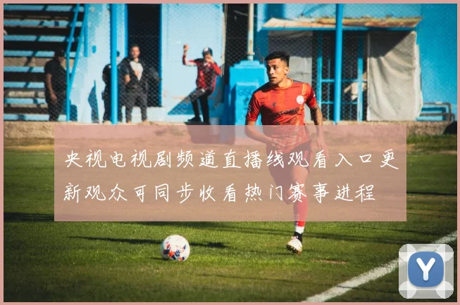 央视电视剧频道直播线观看入口更新观众可同步收看热门赛事进程