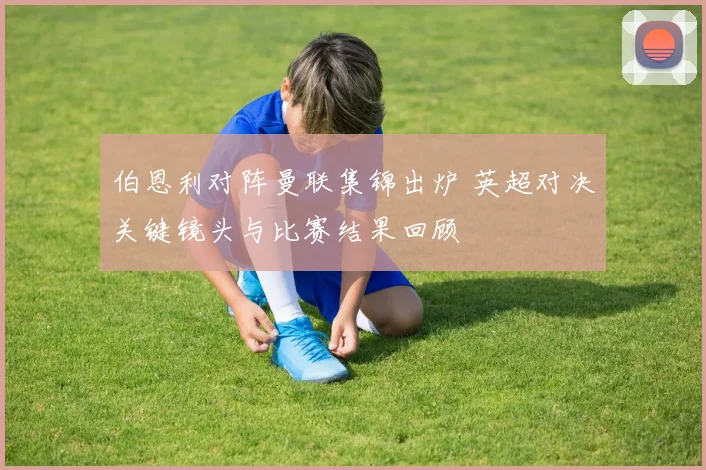 伯恩利对阵曼联集锦出炉 英超对决关键镜头与比赛结果回顾