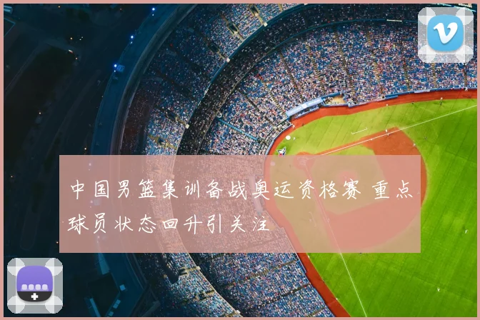 中国男篮集训备战奥运资格赛 重点球员状态回升引关注