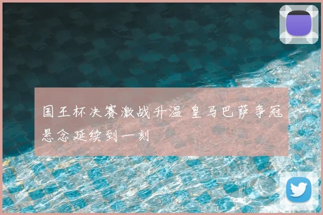 国王杯决赛激战升温 皇马巴萨争冠悬念延续到一刻